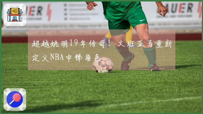 超越姚明19年传奇！文班亚马重新定义NBA中锋角色