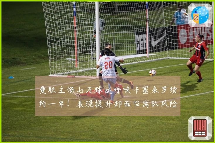 曼联主场七万球迷呼唤卡塞米罗续约一年！表现提升却面临离队风险，拉爵无情