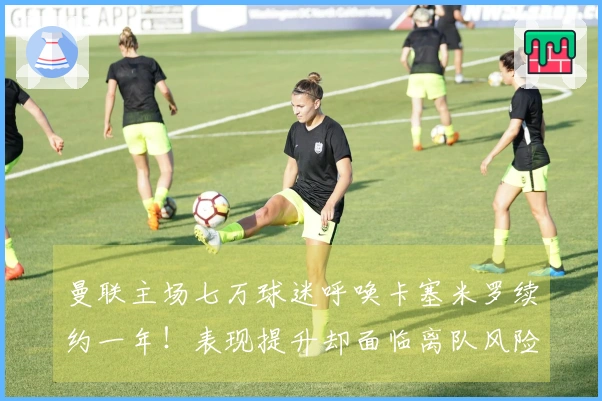 曼联主场七万球迷呼唤卡塞米罗续约一年！表现提升却面临离队风险，拉爵无情
