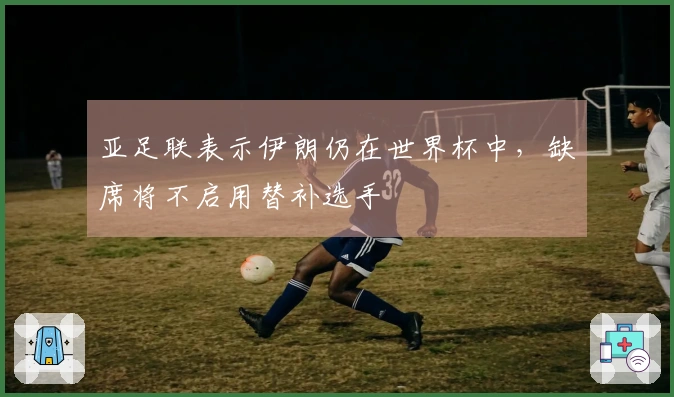 亚足联表示伊朗仍在世界杯中，缺席将不启用替补选手