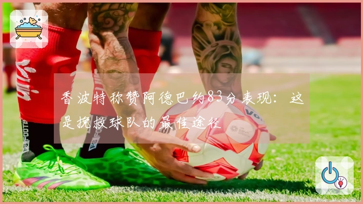 香波特称赞阿德巴约83分表现：这是挽救球队的最佳途径