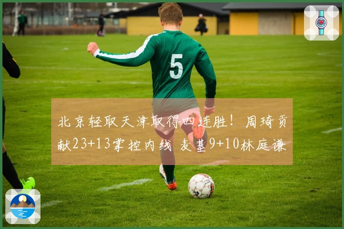 北京轻取天津取得四连胜！周琦贡献23+13掌控内线 麦基9+10林庭谦拿下19分