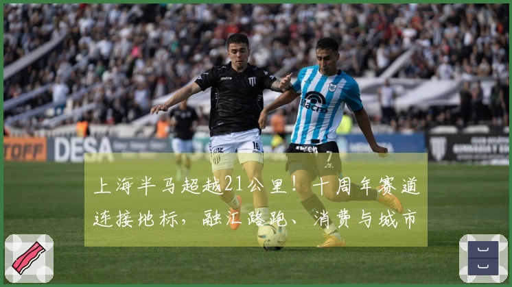 上海半马超越21公里！十周年赛道连接地标，融汇路跑、消费与城市风貌