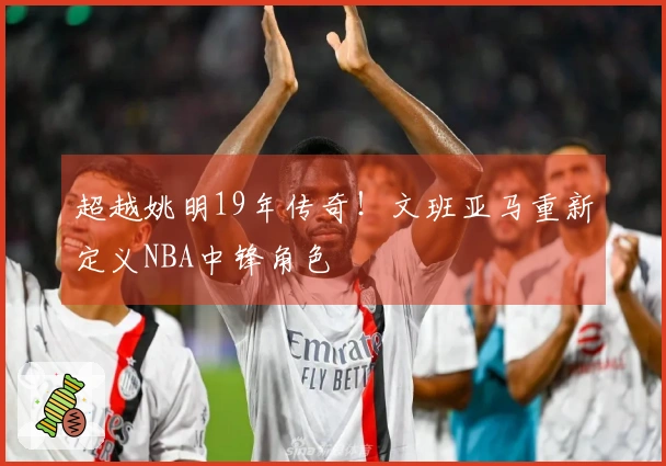 超越姚明19年传奇！文班亚马重新定义NBA中锋角色