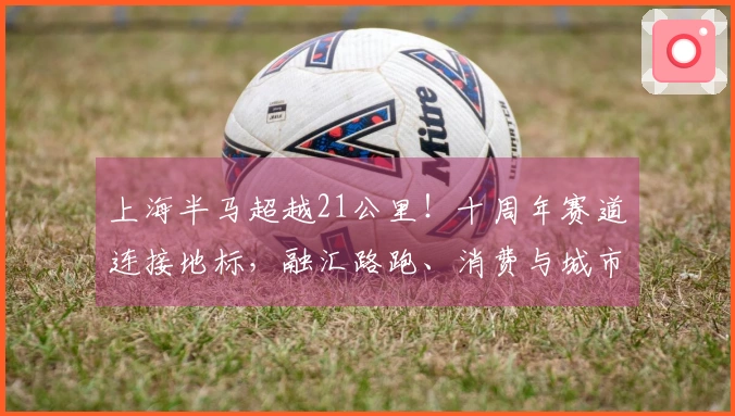 上海半马超越21公里！十周年赛道连接地标，融汇路跑、消费与城市风貌