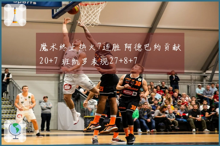 魔术终止热火7连胜 阿德巴约贡献20+7 班凯罗表现27+8+7